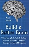 Build a Better Brain: Using Neuroplasticity to Train Your Brain for Motivation, Discipline, Courage,