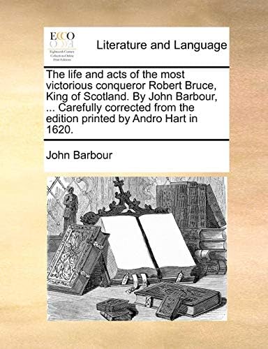 John BarbourThe Life and Acts of the Most Victorious Conqueror Robert Bruce, King of Scotland. by John Barbour, ... Carefully Corrected from the Edition Printed by Andro Hart in 1620.