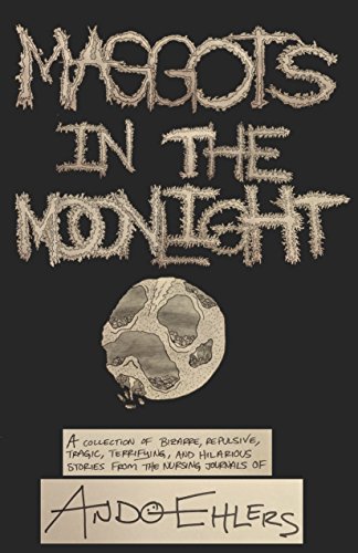 Maggots in the Moonlight: A Collection of Bizarre, Repulsive, Tragic, Terrifying, and Hilarious Stories from the Nursing Journals of Ando Ehlers