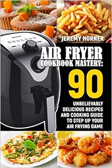 Air Fryer Cookbook Mastery: 90 Unbelievably Delicious Recipes and Cooking Guide to Step Up Your Air Frying Game, by Jeremy Horner Air Fryer Cookbook Mastery: 90 Unbelievably Delicious Recipes and Cooking Guide to Step Up Your Air Frying Game, by Jeremy Horner