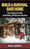 Build a Survival Safe Home: The Ultimate Guide to Building Wilderness Shelters (Survival handbook, survival manual, survival skills)