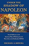 Under the Shadow of Napoleon: French Influence on the American Way of Warfare from Independence to t by Michael Bonura