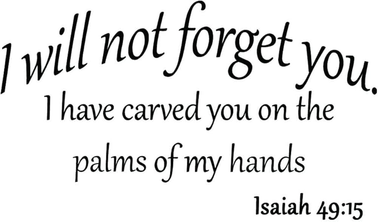 Amazon Com I Will Not Forget You I Have Carved You On The Palms Of My Hands Isaiah 49 15 Bible Scripture Verse Inspirational Quote Christian Vinyl Wall Art Decal Home Kitchen