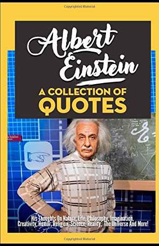 Albert Einstein: A Collection Of Quotes - His Thoughts On Nature, Life, Philosophy, Imagination, Creativity, Humor, Religion, Science, Reality, The Universe And More!