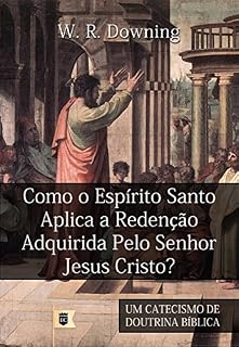 Livro Como o Espírito Santo Aplica a Redenção Adquirida Pelo Senhor Jesus Cristo, por W. R. Downing: Excerto de Um Catecismo de Doutrina Bíblica, por William R. Downing • Parte VI