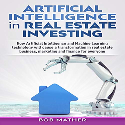 Artificial Intelligence in Real Estate Investing: How Artificial Intelligence and Machine Learning Technology Will Cause a Transformation in Real Estate Business, Marketing and Finance for Everyone by Bob Mather