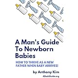 A Man's Guide to Newborn Babies: How To Thrive As A New Father When Baby Arrives! (A Dad's Guide Book 1)