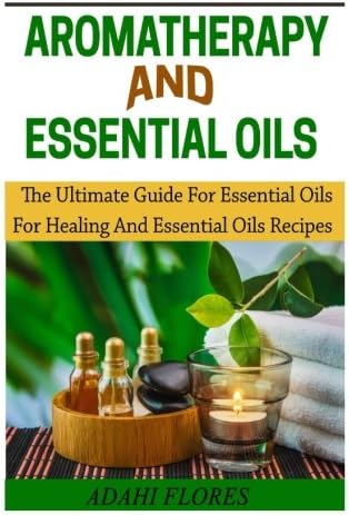 Aromatheraphy and Essential Oils: The Ultimate Guide To Essential Oils For Healing and Essential Oils Recipes