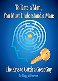 To Date a Man, You Must Understand a Man: The Keys to Catch a Great Guy (Relationship and Dating Advice for Women Book 7)