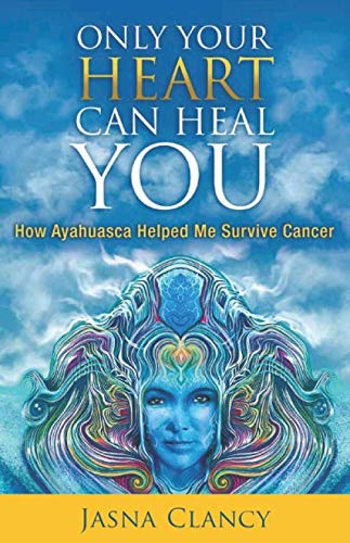Only Your Heart Can Heal You: How Ayahuasca Helped Me Survive Cancer by Jasna Clancy