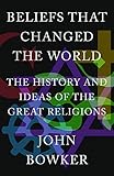 Beliefs that Changed the World: The History and Ideas of the Great Religions by John Bowker