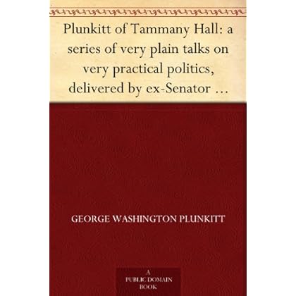 Plunkitt of Tammany Hall: a series of very plain talks on very practical politics, delivered by ex-Senator George Washington Plunkitt, the Tammany philosopher, ... stand; Recorded by William L. Riordon Plunkitt of Tammany Hall: a series of very plain talks on very practical politics, delivered by ex-Senator George Washington Plunkitt, the Tammany philosopher, ... stand; Recorded by William L. Riordon