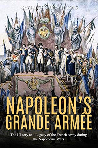 Napoleon's Grande Armée: The History and Legacy of the French Army during the Napoleonic Wars by Charles River Editors