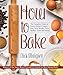 How to Bake: The Complete Guide To Perfect Cakes, Cookies, Pies, Tarts, Breads, Pizzas, Muffins, Sweet and Savory