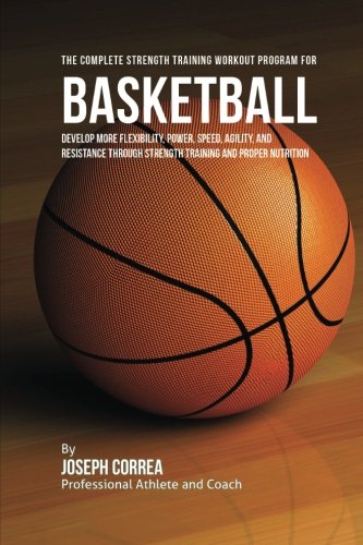 Download The Complete Strength Training Workout Program for Basketball: Develop more flexibility, power, speed, agility, and resistance through strength training and proper nutrition