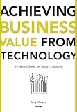 Achieving Business Value from Technology: A Practical Guide for Today's Executive