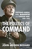 Politics of Command: Lieutenant-General A.G.L. McNaughton and the Canadian Army, 1939-1943 by 