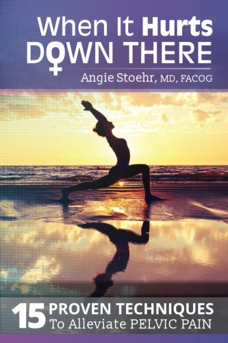 When It Hurts Down There: 15 Proven Techniques to Alleviate Pelvic Pain by Dr. Angie Stoehr MD