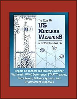 The Role of US Nuclear Weapons in the Post-Cold War Era - Report on Tactical and Strategic Nuclear Warheads, WMD Deterrence, START Treaties, Force Levels, Delivery Systems, and Disarmament Proposals The Role of US Nuclear Weapons in the Post-Cold War Era - Report on Tactical and Strategic Nuclear Warheads, WMD Deterrence, START Treaties, Force Levels, Delivery Systems, and Disarmament Proposals