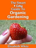 The Smart & Easy Guide To Organic Gardening: The Healthy DIY Horticulture Reference Book for Home Ga by Elizabeth White