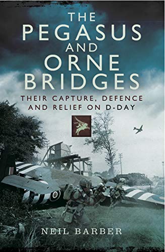 The Pegasus and Orne Bridges: Their Capture, Defences and Relief on D-Day by Neil Barber
