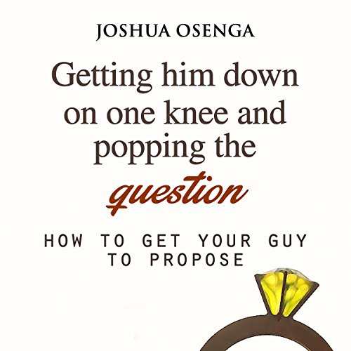 Getting Him to Propose: Getting Him Down on One Knee and Popping the Question: How to Get Your Boyfriend to Propose, Part 1
