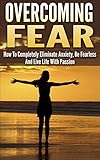 Overcoming Fear: How To Completely Eliminate Anxiety, Be Fearless And Live Life With Passion (overcoming fear, overcome fear, eliminate anxiety, be fearless, ... fearless, live with passion, fear nothing)