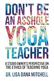 Don't Be an Asshole Yoga Teacher: A Studio Owner's Perspective on the Ethics of Teaching Yoga by Dr. Lisa Dana Mitchell, Dorian James Mitchell