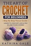 The Art of Crochet for Beginners: Step By Step Visual Guide - Learn to Crochet Like a Pro in Less than a Week! by Katrina Gale