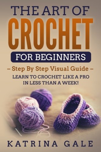 The Art of Crochet for Beginners: Step By Step Visual Guide - Learn to Crochet Like a Pro in Less than a Week! by Katrina Gale