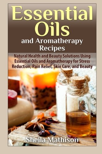 Essential Oils and Aromatherapy Recipes: Natural Health and Beauty Solutions Using Essential Oils and Aromatherapy for Stress Reduction, Pain Relief, ... and Beauty (Essential Oil Guides) (Volume 2)