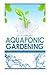 Aquaponic Gardening: The Secret Beginners Guide to Building a Beautiful Backyard Aquaponic Garden Oasis (Aquaponic Gardening for Beginners - How to Set Up and Run Your Aquaponic Garden)
