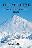 Team Triad: A Nuclear Spy Hunt: Iran by Joseph E. Harb Jr.