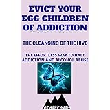 Evict Your Egg Children Of Addiction: The Cleansing Of The Hive(The Effortless Way To Halt Addiction And Alcohol Abuse) (Be Here Now Book 2)