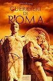 Image de Guerrieri di Roma. La vita, le battaglie, il valore degli uomini che forgiarono una civiltà e fondarono un Impero. (Italian Edition)