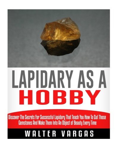 Lapidary as a Hobby: Discover The Secrets For Successful Lapidary That Teach You How To Cut Those Gemstones And Make Them Into An Object of Beauty Every Time