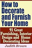 How to Decorate and Furnish Your Home - 91 Great Furnishing, Interior Design and Home Decorating Ideas by Judith Brown