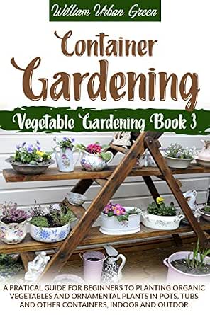 Container Gardening A Pratical Guide For Beginners To Planting Organic Vegetables And Ornamental Plants In Pots Tubs And Other Containers Indoor And Outdoor Vegetable Gardening Book 3 - Kindle Edition By Green
