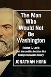The Man Who Would Not Be Washington: Robert E. Lee's Civil War and His Decision That Changed American History