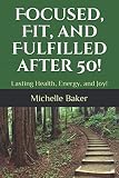 Focused, Fit, and Fulfilled after 50!: Lasting Health, Energy, and Joy! by Michelle M. Baker