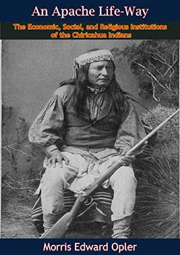 An Apache Life-Way: The Economic, Social, and Religious Institutions of the Chiricahua Indians by Morris Edward Opler