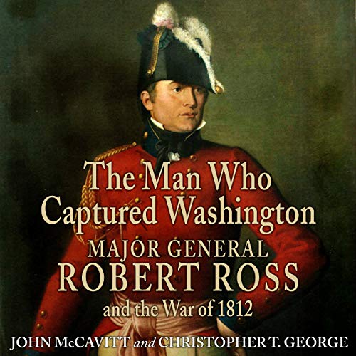 The Man Who Captured Washington: Major General Robert Ross and the War of 1812 (Campaigns and Comman by John McCavitt