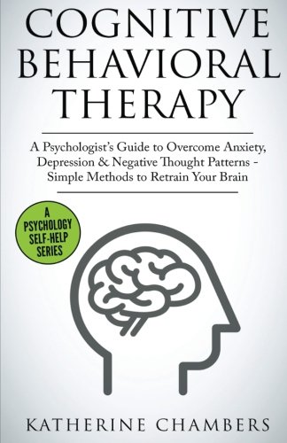 Cognitive Behavioral Therapy: A Psychologist’s Guide to Overcome Anxiety, Depression & Negative Thought Patterns - Simple Methods to Retrain Your Brain (Psychology Self-Help) (Volume 5)