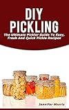 DIY Pickling: The Ultimate Pickler Guide To Easy, Fresh And Quick Pickle Recipes by Jennifer Morris