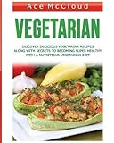 Vegetarian: Discover Delicious Vegetarian Recipes Along With Secrets To Becoming Super Healthy With A Nutritious Vegetarian Diet (Healthy Living By Eating ... Foods With Easy To Make Recipes Book 1) by Ace McCloud