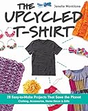 The Upcycled T-Shirt: 28 Easy-to-Make Projects That Save the Planet • Clothing, Accessories, Home by Jenelle Montilone