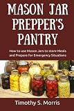 Mason Jar Prepper's Pantry: How to use Mason Jars to store Meals and Prepare for Emergency Situation Mason Jar Prepper's Pantry: How to use Mason Jars to store Meals and Prepare for Emergency Situation
