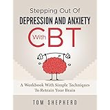 Cognitive Behavioral Therapy: Stepping Out Of Depression And Anxiety With CBT - A Workbook With Simple Techniques To Retrain Your Brain