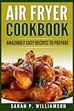 Air Fryer Cookbook: Amazingly Easy Recipes To Prepare (Bake, Grill, Roast, Quick and Easy, Low Oil, Simple, Clean Eating, Smart People, Delicious)