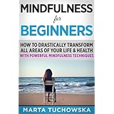 Mindfulness for Beginners: How to Drastically Transform All Areas of Your Life &amp; Health with Powerful Mindfulness Techniques (Meditation, Mindfulness &amp; Healing) (Volume 8)